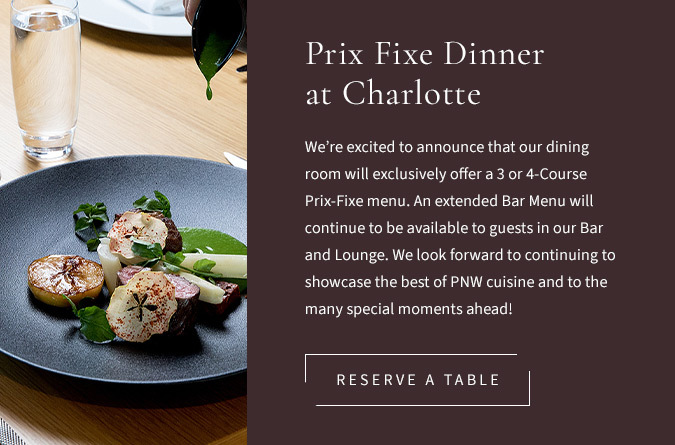 We’re excited to announce that our dining room will exclusively offer a 3 or 4-Course Prix-Fixe menu. An extended Bar Menu will continue to be available to guests in our Bar and Lounge. We look forward to continuing to showcase the best of PNW cuisine and