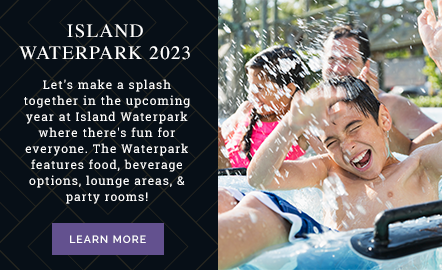 Island Waterpark 2023 Let's make a splash together in the upcoming year at Island Waterpark where there's fun for everyone. The Waterpark features food, beverage options, lounge areas, & party rooms!
